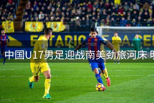 中国U17男足迎战南美劲旅河床 明日之星冠军杯半决赛上演技术流对决
