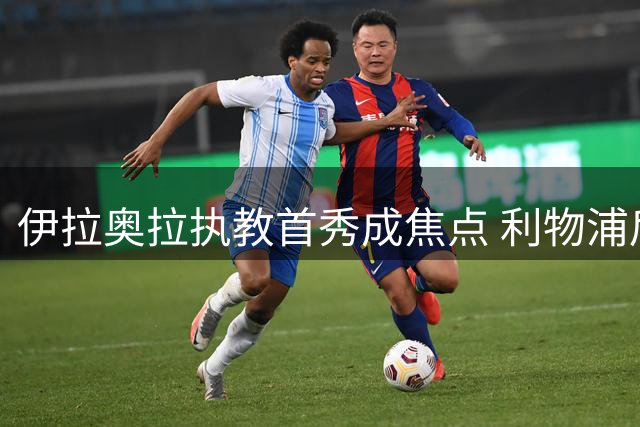 伊拉奥拉执教首秀成焦点 利物浦后防补强迎接法甲劲旅挑战