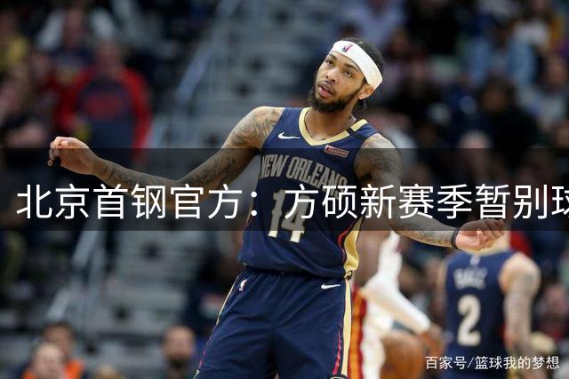 北京首钢官方：方硕新赛季暂别球队 前往长沙勇胜征战NBL