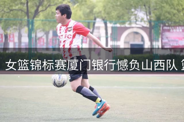 女篮锦标赛厦门银行憾负山西队 篮板劣势致连胜中断