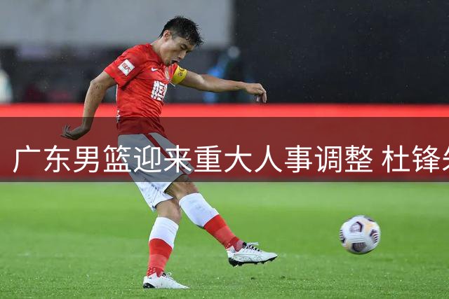 广东男篮迎来重大人事调整 杜锋朱芳雨双双卸任引关注