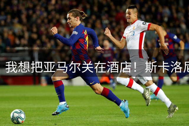 我想把亚马尔关在酒店！斯卡洛尼深情寄语梅西：他已书写纯粹传奇