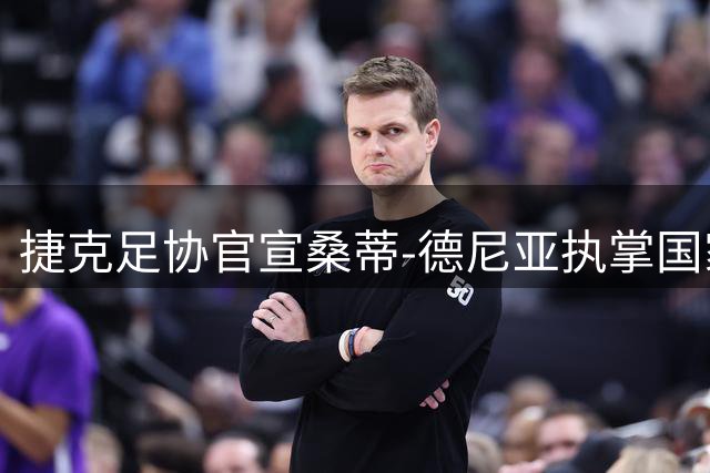捷克足协官宣桑蒂-德尼亚执掌国家队帅印