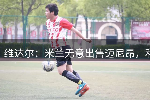 维达尔：米兰无意出售迈尼昂，利雅得胜利仍在关注