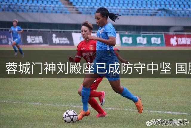 蓉城门神刘殿座已成防守中坚 国脚生涯新高度引期待