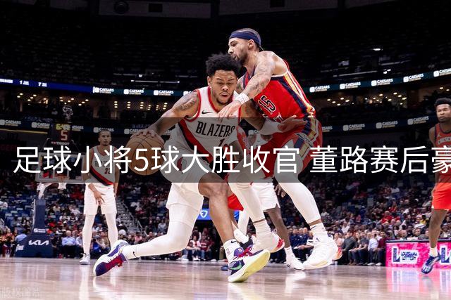 足球小将5球大胜收官 董路赛后豪掷500欧奖金