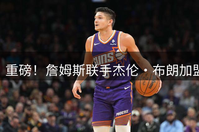 重磅！詹姆斯联手杰伦·布朗加盟76人 费城组建超级战舰