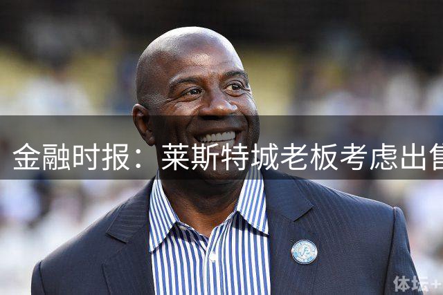 金融时报：莱斯特城老板考虑出售俱乐部，已委托花旗寻找买家