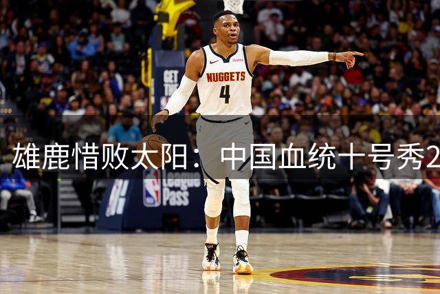 雄鹿惜败太阳：中国血统十号秀23+8+6 杨瀚森好友21+10+4帽