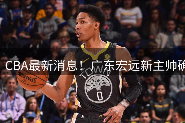 CBA最新消息！广东宏远新主帅确定，超级外援加盟浙江男篮