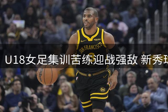 U18女足集训苦练迎战强敌 新秀球员挑大梁